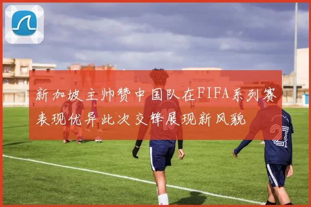 新加坡主帅赞中国队在FIFA系列赛表现优异此次交锋展现新风貌