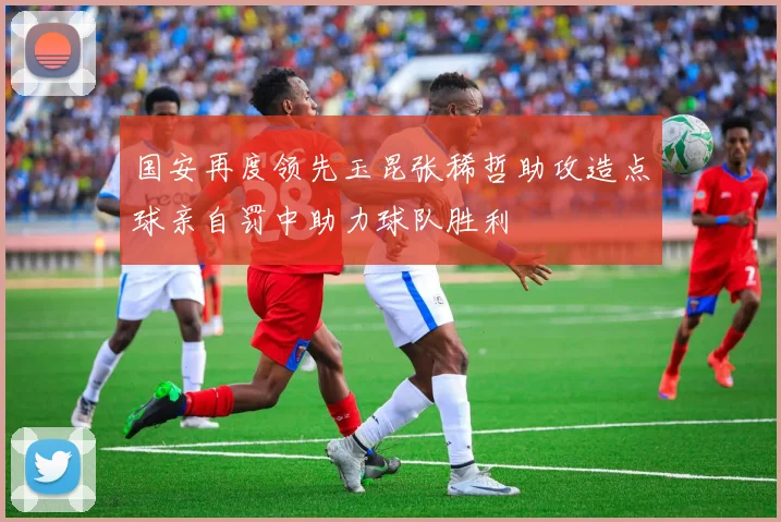 国安再度领先玉昆张稀哲助攻造点球亲自罚中助力球队胜利