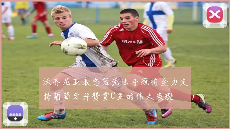 沃齐尼亚表态若无法夺冠将全力支持葡萄牙并赞赏C罗的伟大表现