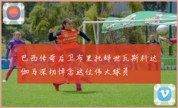 巴西传奇后卫布里托辞世瓦斯科达伽马深切悼念这位伟大球员