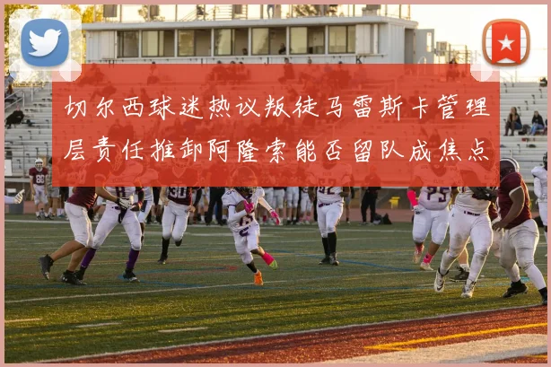 切尔西球迷热议叛徒马雷斯卡管理层责任推卸阿隆索能否留队成焦点