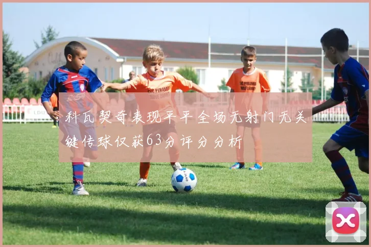 科瓦契奇表现平平全场无射门无关键传球仅获63分评分分析