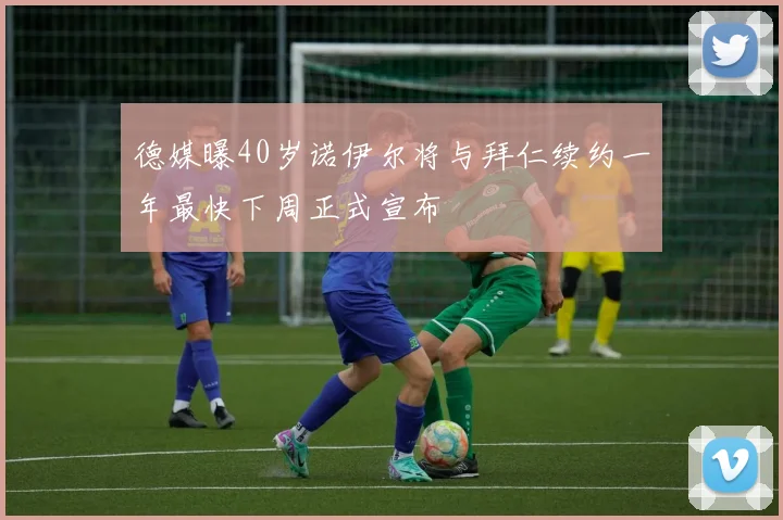 德媒曝40岁诺伊尔将与拜仁续约一年最快下周正式宣布