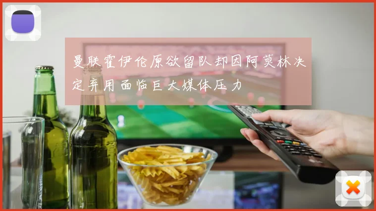 曼联霍伊伦原欲留队却因阿莫林决定弃用面临巨大媒体压力
