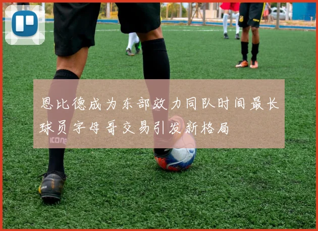 恩比德成为东部效力同队时间最长球员字母哥交易引发新格局