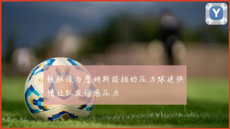 铁林谈与詹姆斯搭档的压力球迷热情让队友倍感压力
