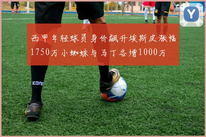 西甲年轻球员身价飙升埃斯皮涨幅1750万小蜘蛛与马丁各增1000万