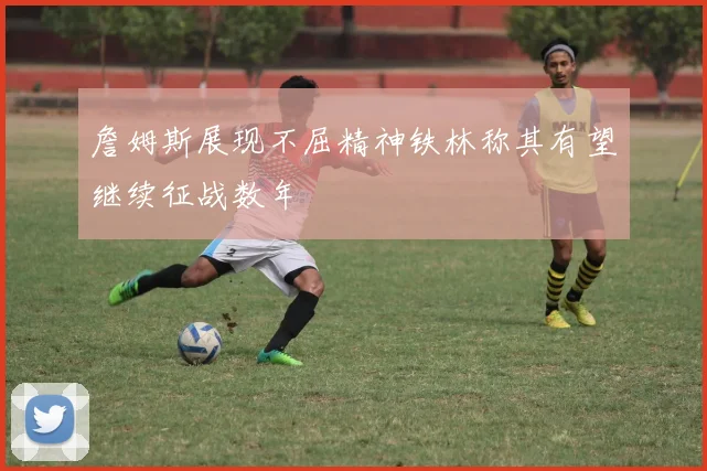 詹姆斯展现不屈精神铁林称其有望继续征战数年