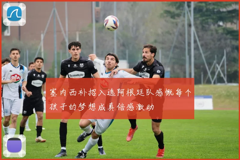 塞内西补招入选阿根廷队感慨每个孩子的梦想成真倍感激动