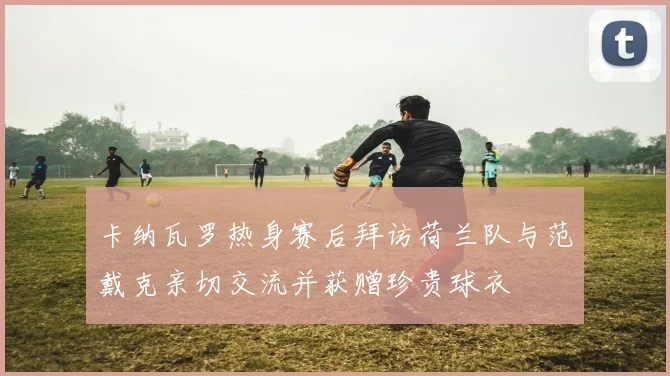 卡纳瓦罗热身赛后拜访荷兰队与范戴克亲切交流并获赠珍贵球衣
