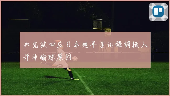 加克波回应日本绝平言论强调换人并非输球原因