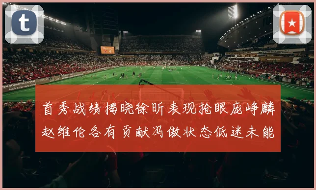 首秀战绩揭晓徐昕表现抢眼庞峥麟赵维伦各有贡献冯傲状态低迷未能得分